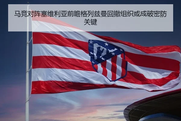 马竞对阵塞维利亚前瞻格列兹曼回撤组织或成破密防关键