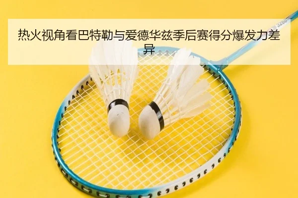 热火视角看巴特勒与爱德华兹季后赛得分爆发力差异