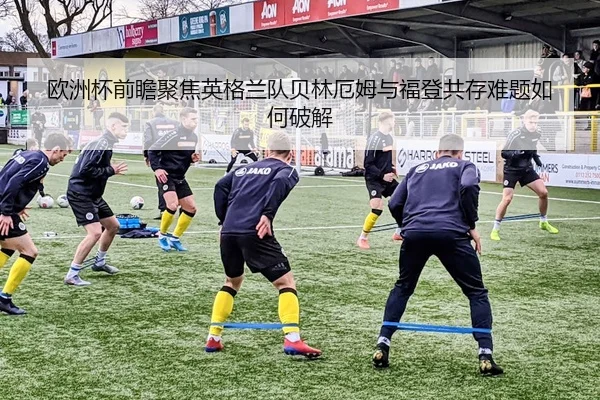 欧洲杯前瞻聚焦英格兰队贝林厄姆与福登共存难题如何破解