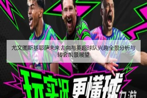 尤文图斯基耶萨未来去向与英超球队兴趣全景分析与转会前景展望