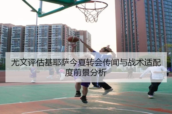 尤文评估基耶萨今夏转会传闻与战术适配度前景分析