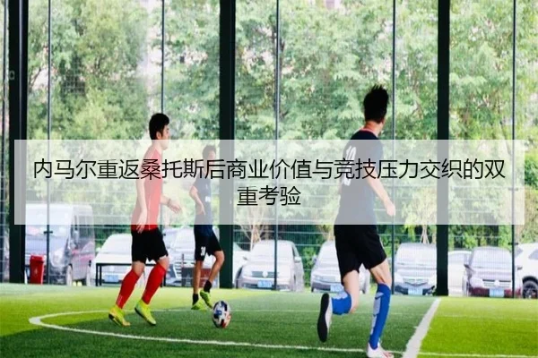 内马尔重返桑托斯后商业价值与竞技压力交织的双重考验