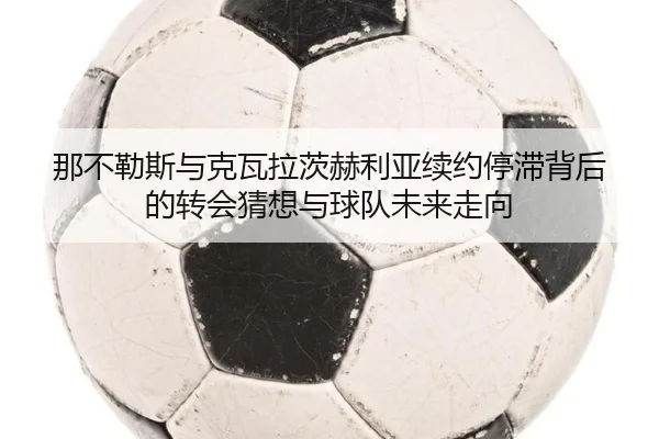 那不勒斯与克瓦拉茨赫利亚续约停滞背后的转会猜想与球队未来走向