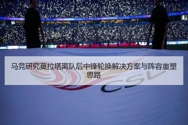 马竞研究莫拉塔离队后中锋轮换解决方案与阵容重塑思路