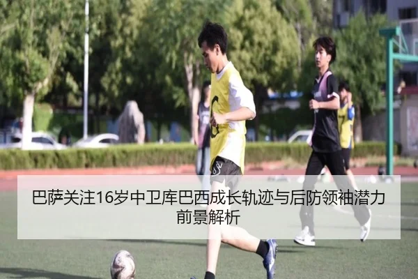 巴萨关注16岁中卫库巴西成长轨迹与后防领袖潜力前景解析